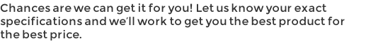 Chances are we can get it for you! Let us know your exact specifications and we’ll work to get you the best product for the best price.